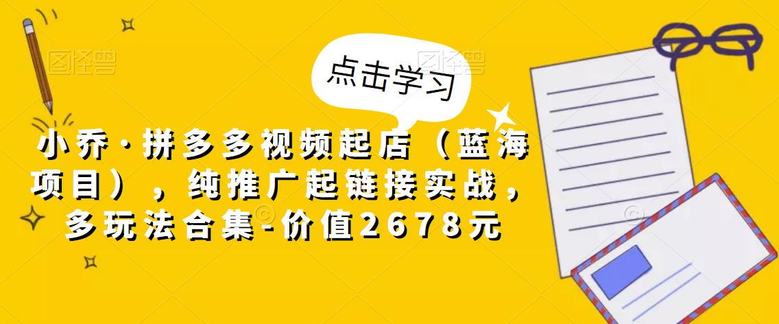 小乔·拼多多视频起店（蓝海项目），纯推广起链接实战，多玩法合集-价值2678元-火柴小市场