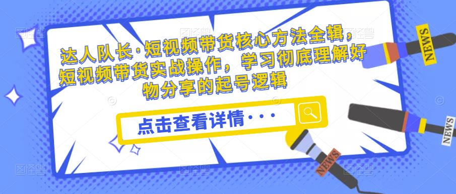 达人队长·短视频带货核心方法全辑，短视频带货实战操作，学习彻底理解好物分享的起号逻辑-火柴小市场