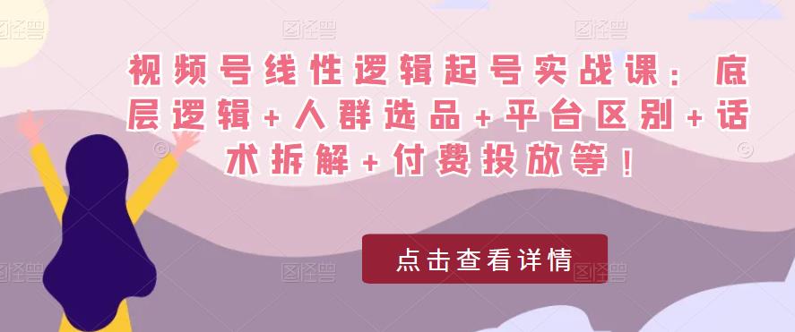视频号线性逻辑起号实战课：底层逻辑+人群选品+平台区别+话术拆解+付费投放等！-火柴小市场