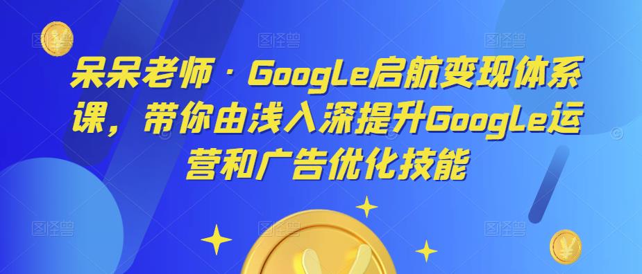 呆呆老师·Google启航变现体系课，带你由浅入深提升Google运营和广告优化技能-火柴小市场