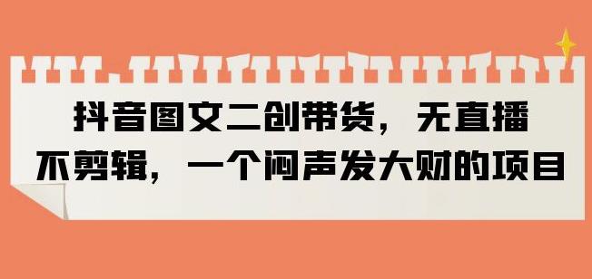 抖音图文二创带货，无直播，不剪辑，一个闷声发大财的项目【揭秘】-火柴小市场