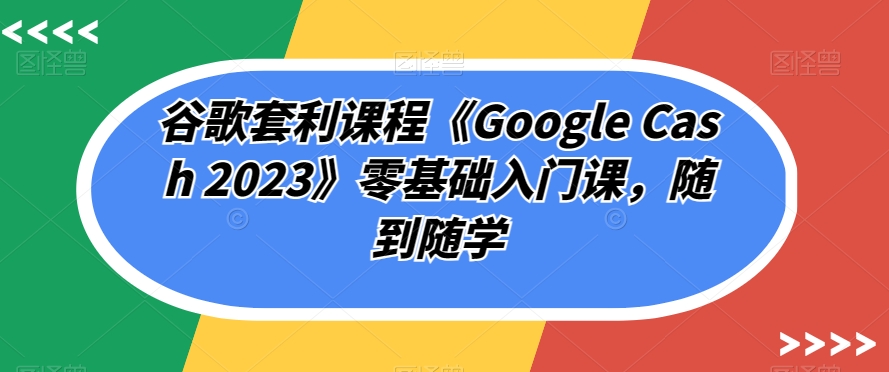 谷歌套利课程《Google Cash 2023》零基础入门课，随到随学-火柴小市场