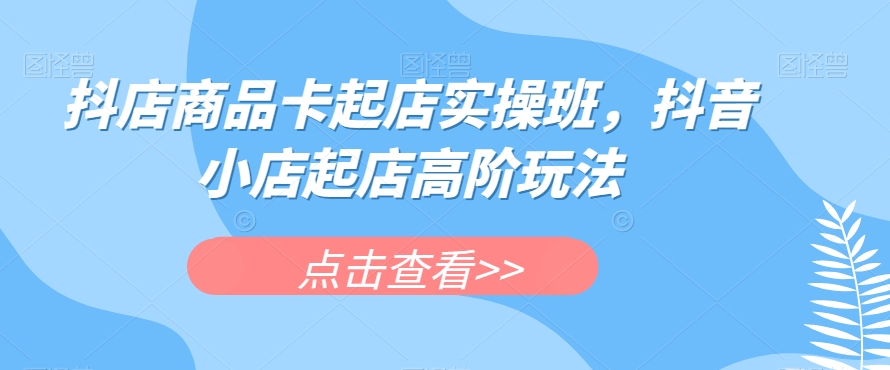抖店商品卡起店实操班，抖音小店起店高阶玩法-火柴小市场