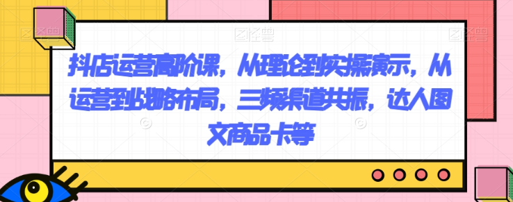 抖店运营高阶课，从理论到实操演示，从运营到战略布局，三频渠道共振，达人图文商品卡等-火柴小市场