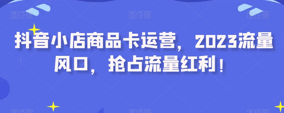 抖音小店商品卡运营，2023流量风口，抢占流量红利！-火柴小市场