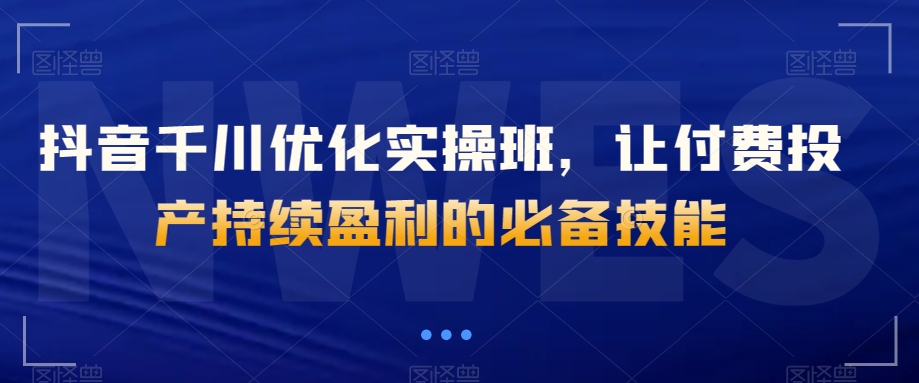 抖音千川优化实操班，让付费投产持续盈利的必备技能-火柴小市场