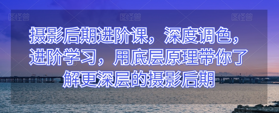 摄影后期进阶课，深度调色，进阶学习，用底层原理带你了解更深层的摄影后期-火柴小市场
