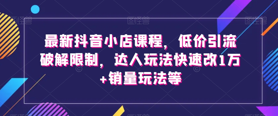 最新抖音小店课程，低价引流破解限制，达人玩法快速改1万+销量玩法等-火柴小市场