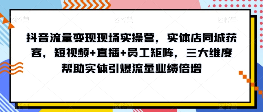 抖音流量变现现场实操营，实体店同城获客，短视频+直播+员工矩阵，三大维度帮助实体引爆流量业绩倍增-火柴小市场