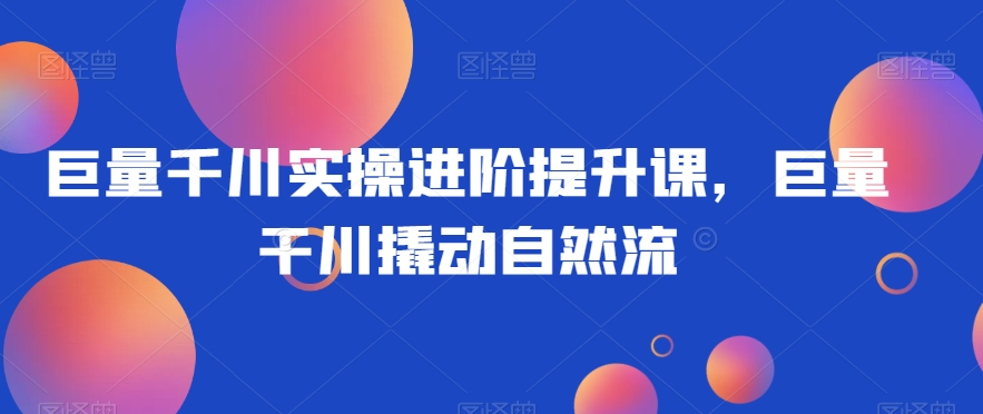 巨量千川实操进阶提升课，巨量干川撬动自然流-火柴小市场