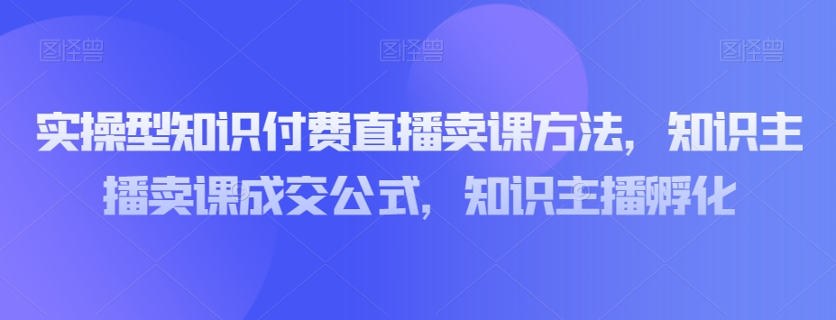 实操型知识付费直播卖课方法，知识主播卖课成交公式，知识主播孵化-火柴小市场