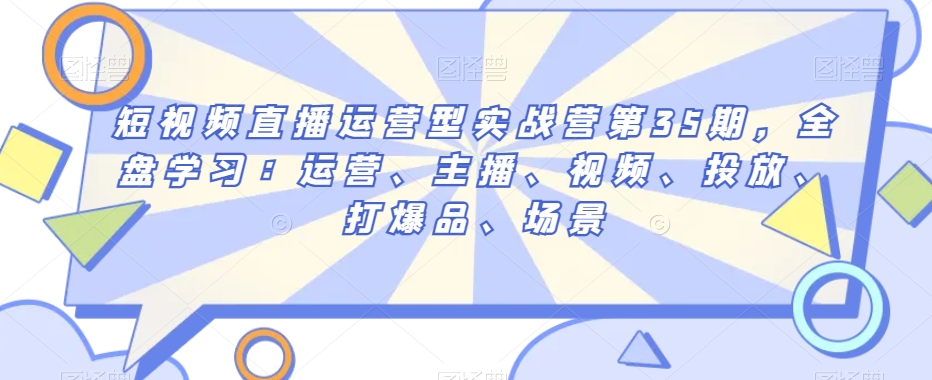 短视频直播运营型实战营第35期，全盘学习：运营、主播、视频、投放、打爆品、场景-火柴小市场