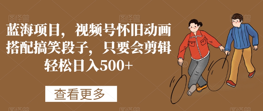蓝海项目，视频号怀旧动画搭配搞笑段子，只要会剪辑轻松日入500+【揭秘】-火柴小市场