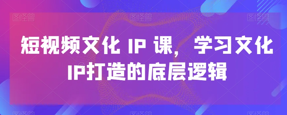 短视频文化IP课，学习文化IP打造的底层逻辑-火柴小市场