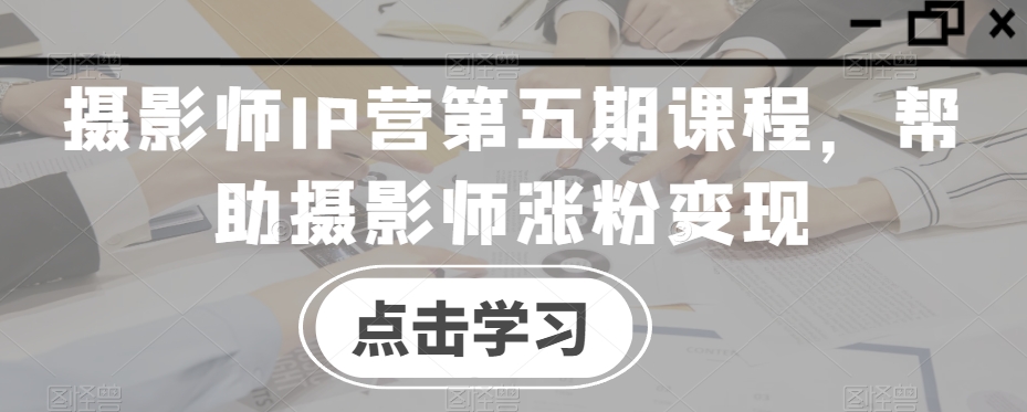 摄影师IP营第五期课程，帮助摄影师涨粉变现-火柴小市场