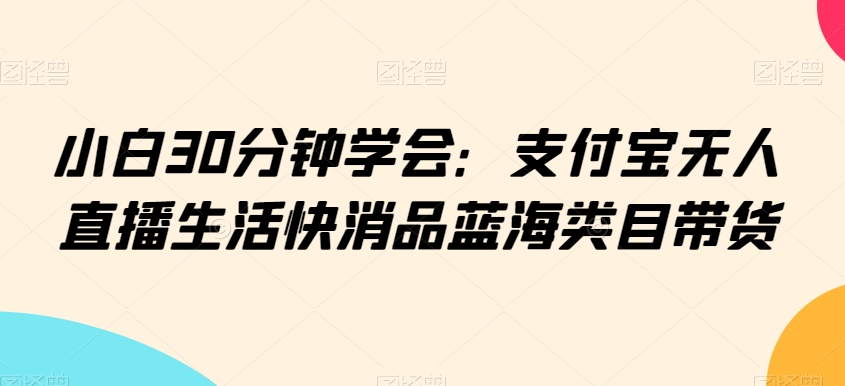 小白30分钟学会：支付宝无人直播生活快消品蓝海类目带货【揭秘】-火柴小市场