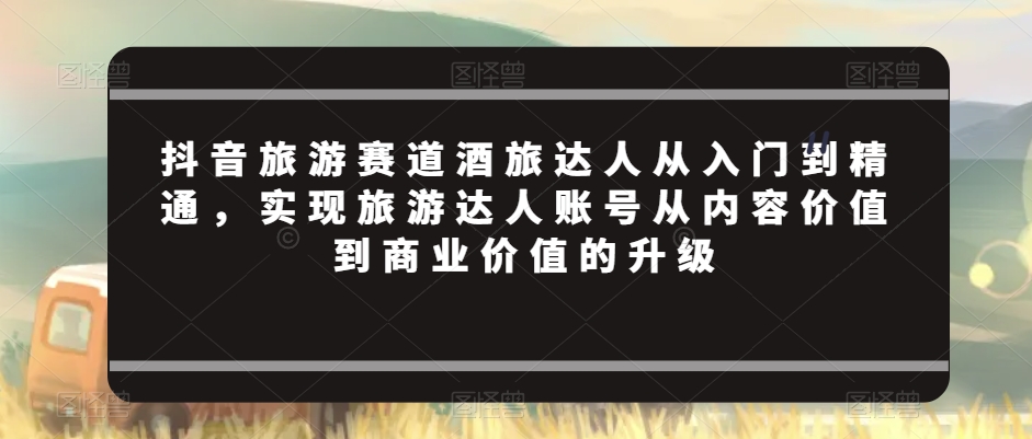 抖音旅游赛道酒旅达人从入门到精通，实现旅游达人账号从内容价值到商业价值的升级-火柴小市场