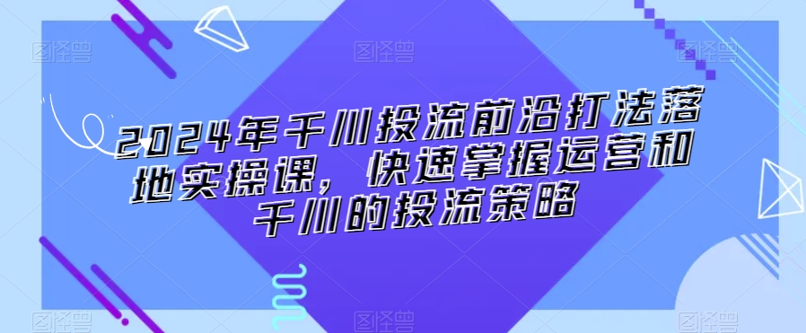 2024年千川投流前沿打法落地实操课，快速掌握运营和千川的投流策略-火柴小市场