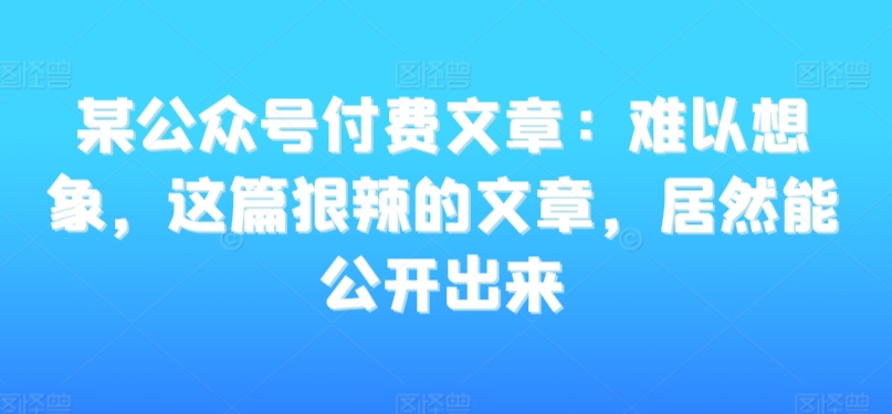 某公众号付费文章：难以想象，这篇狠辣的文章，居然能公开出来-火柴小市场