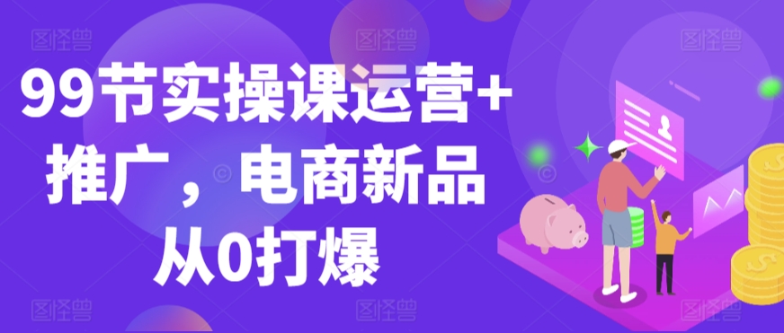 99节实操课运营+推广，电商新品从0打爆-火柴小市场