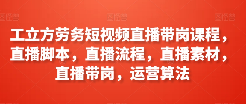 工立方劳务短视频直播带岗课程，直播脚本，直播流程，直播素材，直播带岗，运营算法-火柴小市场