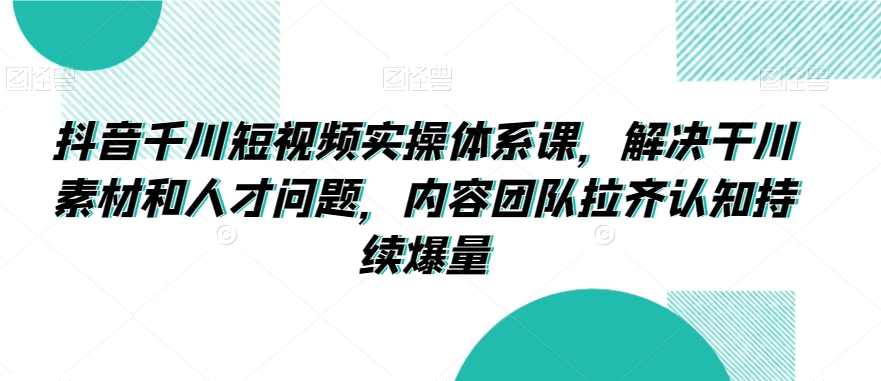 抖音千川短视频实操体系课，解决干川素材和人才问题，内容团队拉齐认知持续爆量-火柴小市场