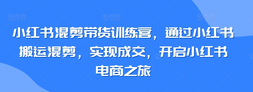 小红书混剪带货训练营，通过小红书搬运混剪，实现成交，开启小红书电商之旅-火柴小市场