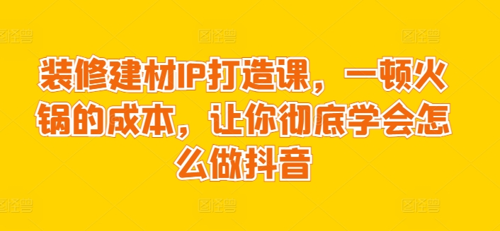 装修建材IP打造课，一顿火锅的成本，让你彻底学会怎么做抖音-火柴小市场