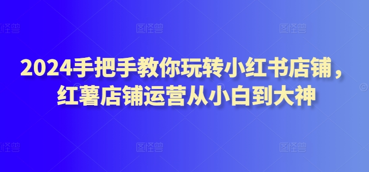 2024手把手教你玩转小红书店铺，红薯店铺运营从小白到大神-火柴小市场