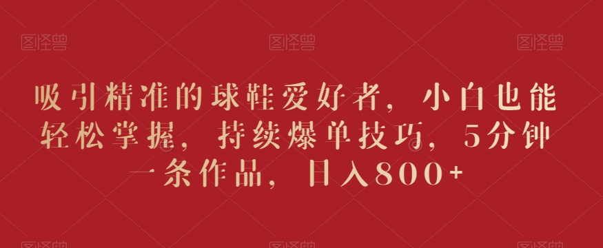 吸引精准的球鞋爱好者，小白也能轻松掌握，持续爆单技巧，5分钟一条作品，日入800+【揭秘】-火柴小市场