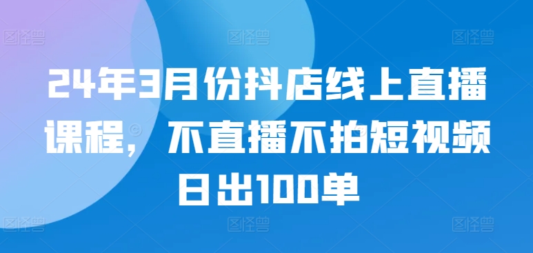 24年3月份抖店线上直播课程，不直播不拍短视频日出100单-火柴小市场