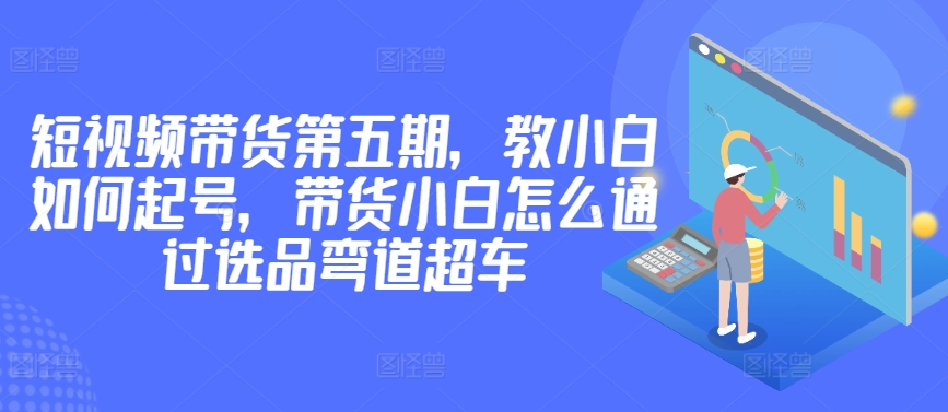 价值2980短视频带货第五期，教小白如何起号，带货小白怎么通过选品弯道超车-火柴小市场