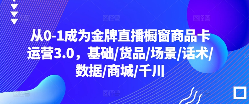 从0-1成为金牌直播橱窗商品卡运营3.0，基础/货品/场景/话术/数据/商城/千川-火柴小市场