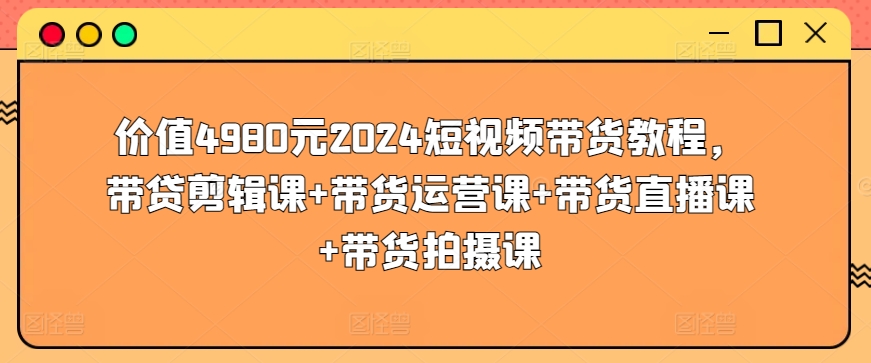 价值4980元2024短视频带货教程，带贷剪辑课+带货运营课+带货直播课+带货拍摄课-火柴小市场