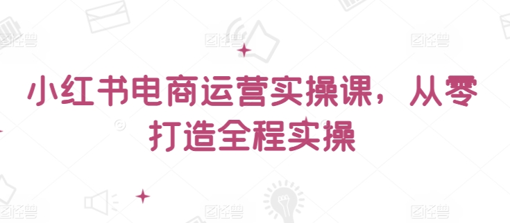 小红书电商运营实操课，​从零打造全程实操-火柴小市场