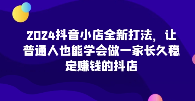 2024抖音小店全新打法，让普通人也能学会做一家长久稳定赚钱的抖店-火柴小市场