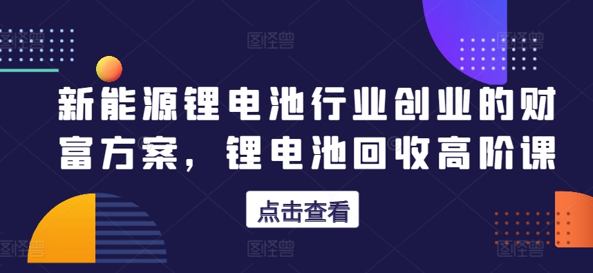 新能源锂电池行业创业的财富方案，锂电池回收高阶课-火柴小市场