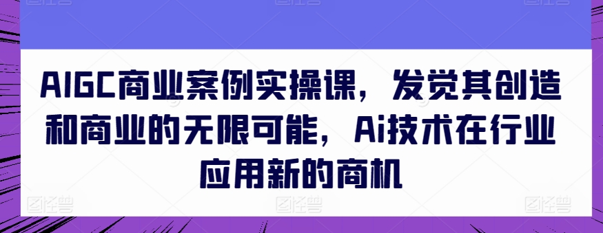 AIGC商业案例实操课，发觉其创造和商业的无限可能，Ai技术在行业应用新的商机-火柴小市场