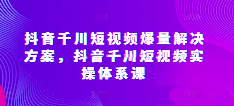 抖音千川短视频爆量解决方案，抖音千川短视频实操体系课-火柴小市场