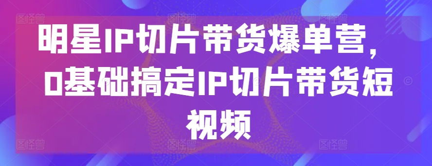 明星IP切片带货爆单营，0基础搞定IP切片带货短视频-火柴小市场