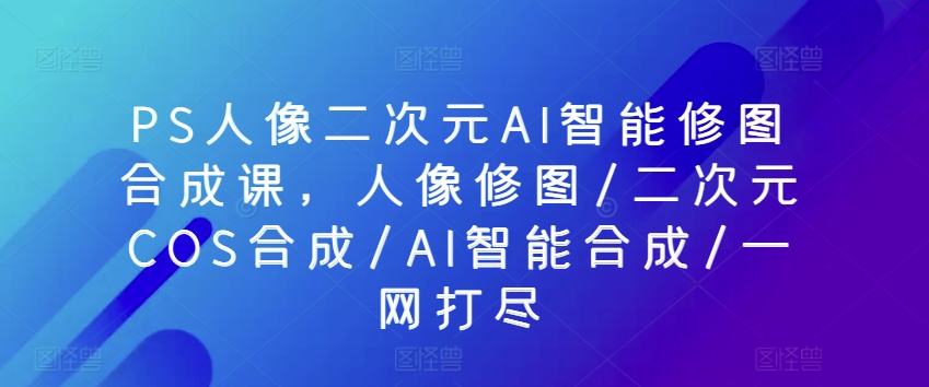 PS人像二次元AI智能修图合成课，人像修图/二次元COS合成/AI智能合成/一网打尽-火柴小市场
