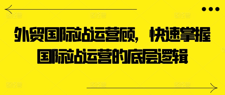 外贸国际站运营顾问，快速掌握国际站运营的底层逻辑-火柴小市场