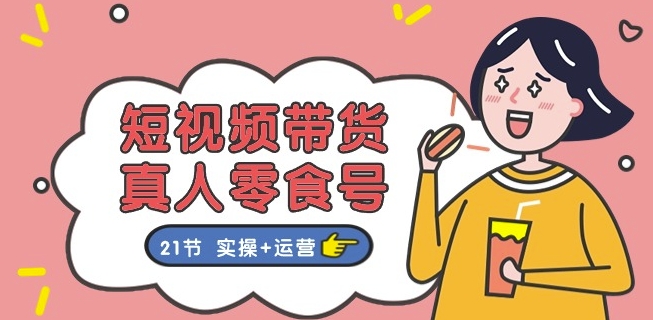 短视频带货&真人零食号：更全面的零食带货教程：21节 实操+运营-火柴小市场