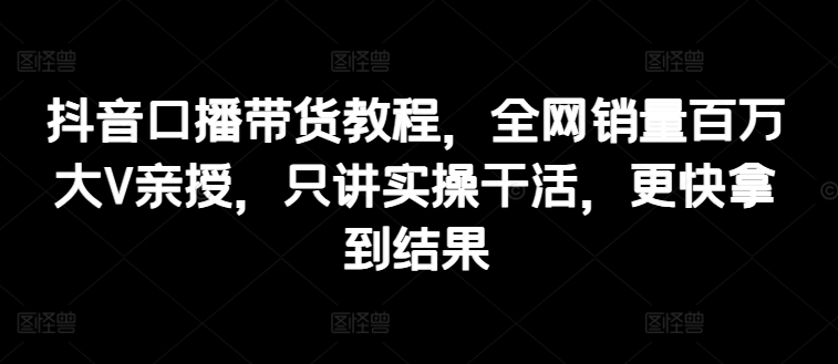 抖音口播带货教程，全网销量百万大V亲授，只讲实操干活，更快拿到结果-火柴小市场