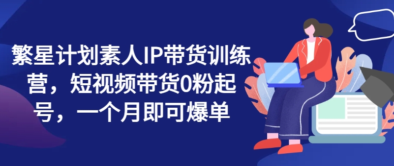 繁星计划素人IP带货训练营，短视频带货0粉起号，一个月即可爆单-火柴小市场