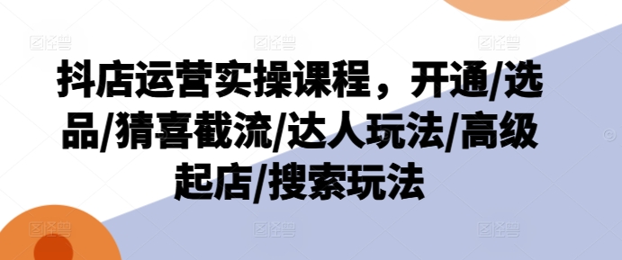 抖店运营实操课程，开通/选品/猜喜截流/达人玩法/高级起店/搜索玩法-火柴小市场