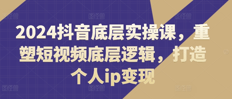 2024抖音底层实操课，​重塑短视频底层逻辑，打造个人ip变现-火柴小市场