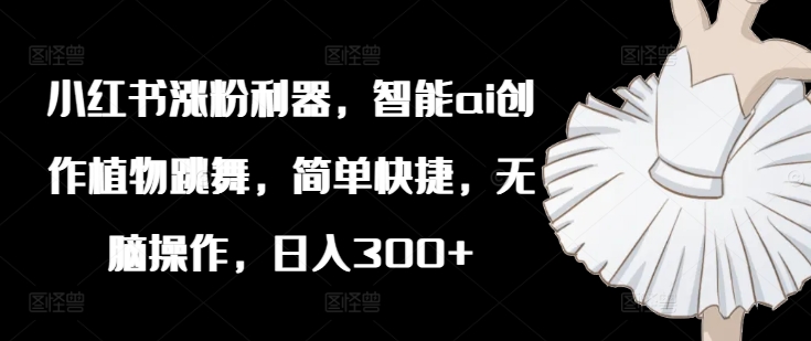 小红书涨粉利器，智能ai创作植物跳舞，简单快捷，无脑操作，日入300+-火柴小市场