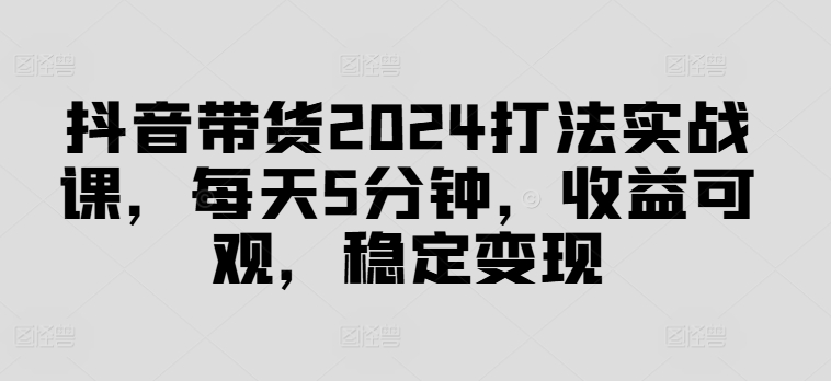 抖音带货2024打法实战课，每天5分钟，收益可观，稳定变现【揭秘】-火柴小市场