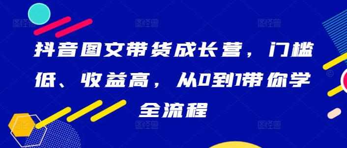 抖音图文带货成长营，门槛低、收益高，从0到1带你学全流程-火柴小市场